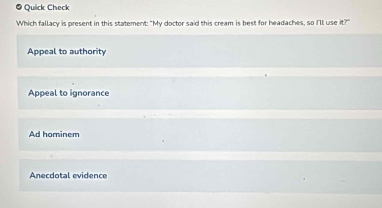 quick check\nwhich fallacy is present in this statement: \my doctor said this cream is best for headaches, so ill use it?\\nappeal to authority\nappeal to ignorance\nad hominem\nanecdotal evidence