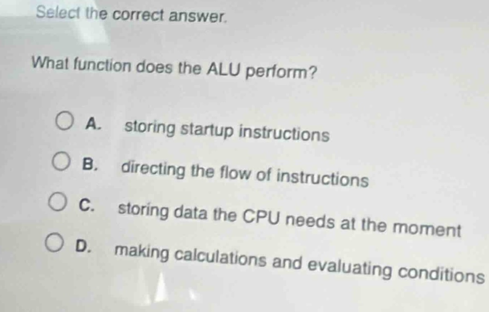 select the correct answer. what function does the alu perform? a. storing startup instructions b. directing the flow of instructions c. storing data the cpu needs at the moment d. making calculations and evaluating conditions
