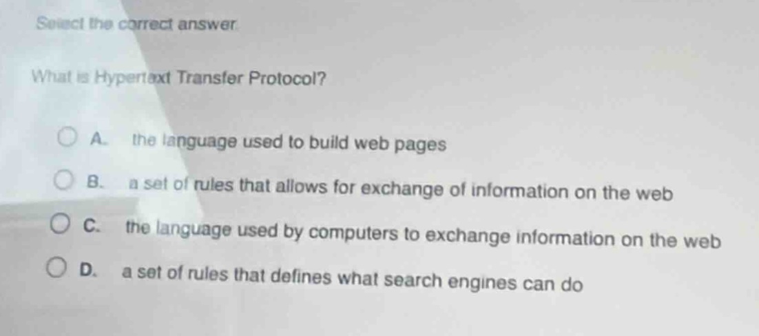 select the correct answer.\nwhat is hypertext transfer protocol?\na. the language used to build web pages\nb. a set of rules that allows for exchange of information on the web\nc. the language used by computers to exchange information on the web\nd. a set of rules that defines what search engines can do