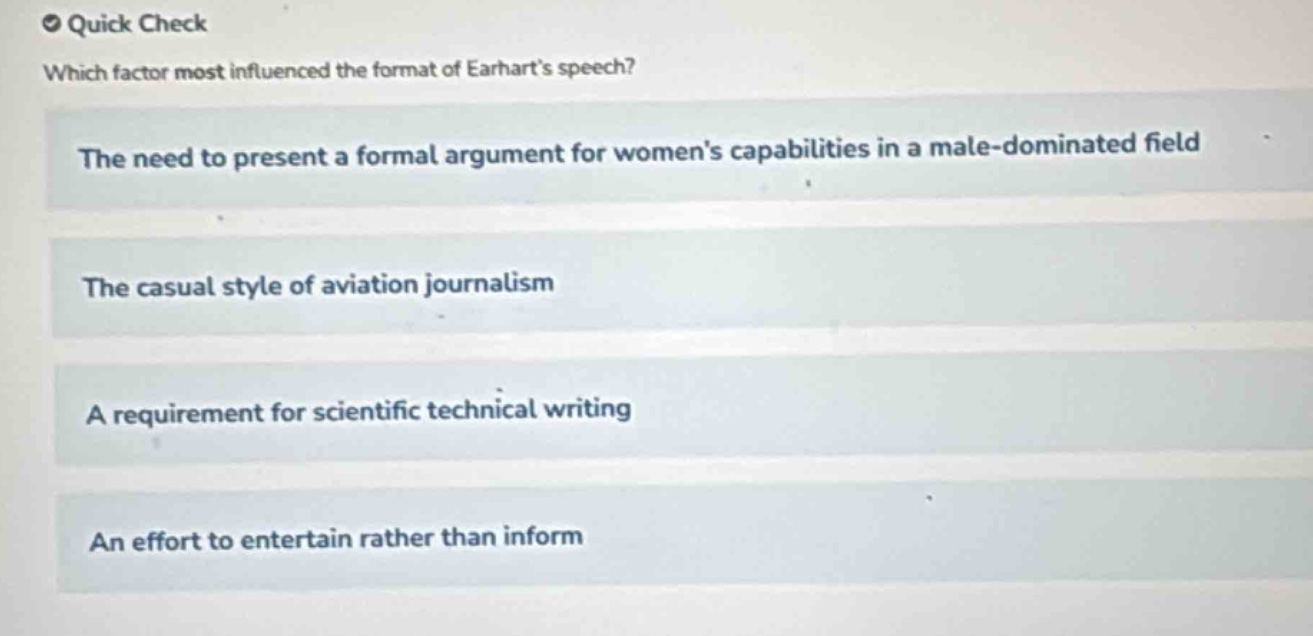 quick check\nwhich factor most influenced the format of earharts speech?\nthe need to present a formal argument for womens capabilities in a male - dominated field\nthe casual style of aviation journalism\na requirement for scientific technical writing\nan effort to entertain rather than inform