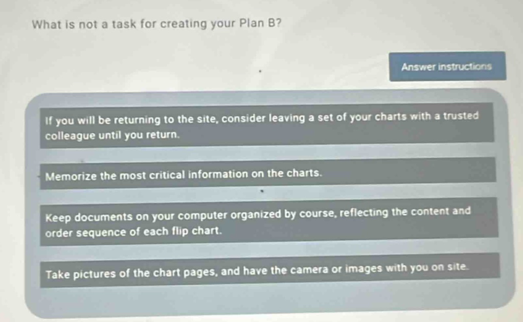 what is not a task for creating your plan b?\nanswer instructions\nif you will be returning to the site, consider leaving a set of your charts with a trusted colleague until you return.\nmemorize the most critical information on the charts.\nkeep documents on your computer organized by course, reflecting the content and order sequence of each flip chart.\ntake pictures of the chart pages, and have the camera or images with you on site.