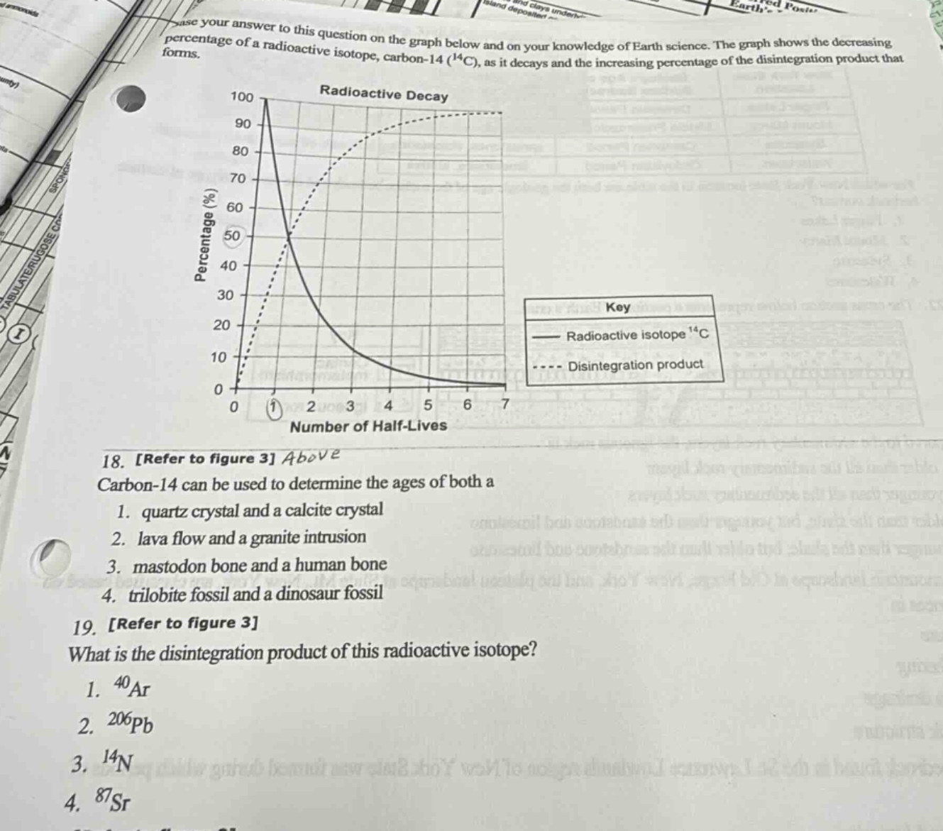 base your answer to this question on the graph below and on your knowledge of earth science. the graph shows the decreasing percentage of a radioactive isotope, carbon - 14 (¹⁴c), as it decays and the increasing percentage of the disintegration product that forms.\n\n18. refer to figure 3 above\ncarbon - 14 can be used to determine the ages of both a\n1. quartz crystal and a calcite crystal\n2. lava flow and a granite intrusion\n3. mastodon bone and a human bone\n4. trilobite fossil and a dinosaur fossil\n\n19. refer to figure 3\nwhat is the disintegration product of this radioactive isotope?\n1. ⁴⁰ar\n2. ²⁰⁶pb\n3. ¹⁴n\n4. ⁸⁷sr