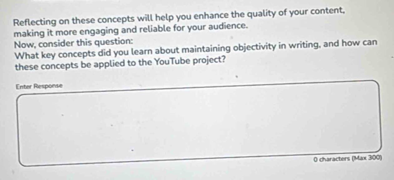 reflecting on these concepts will help you enhance the quality of your content, making it more engaging and reliable for your audience. now, consider this question: what key concepts did you learn about maintaining objectivity in writing, and how can these concepts be applied to the youtube project? enter response 0 characters (max 300)