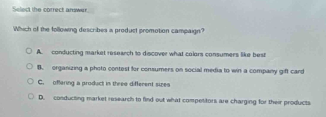 select the correct answer. which of the following describes a product promotion campaign? a. conducting market research to discover what colors consumers like best b. organizing a photo contest for consumers on social media to win a company gift card c. offering a product in three different sizes d. conducting market research to find out what competitors are charging for their products