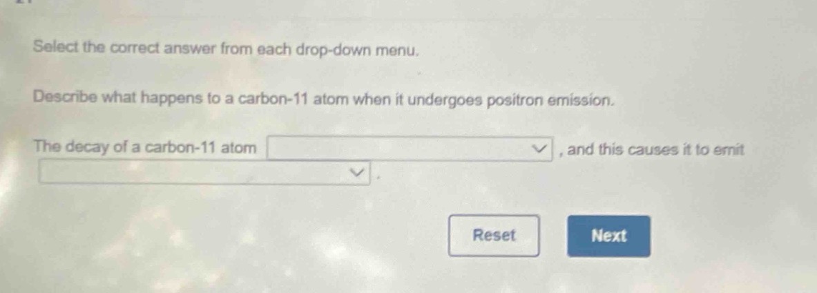 select the correct answer from each drop - down menu. describe what happens to a carbon - 11 atom when it undergoes positron emission. the decay of a carbon - 11 atom, and this causes it to emit