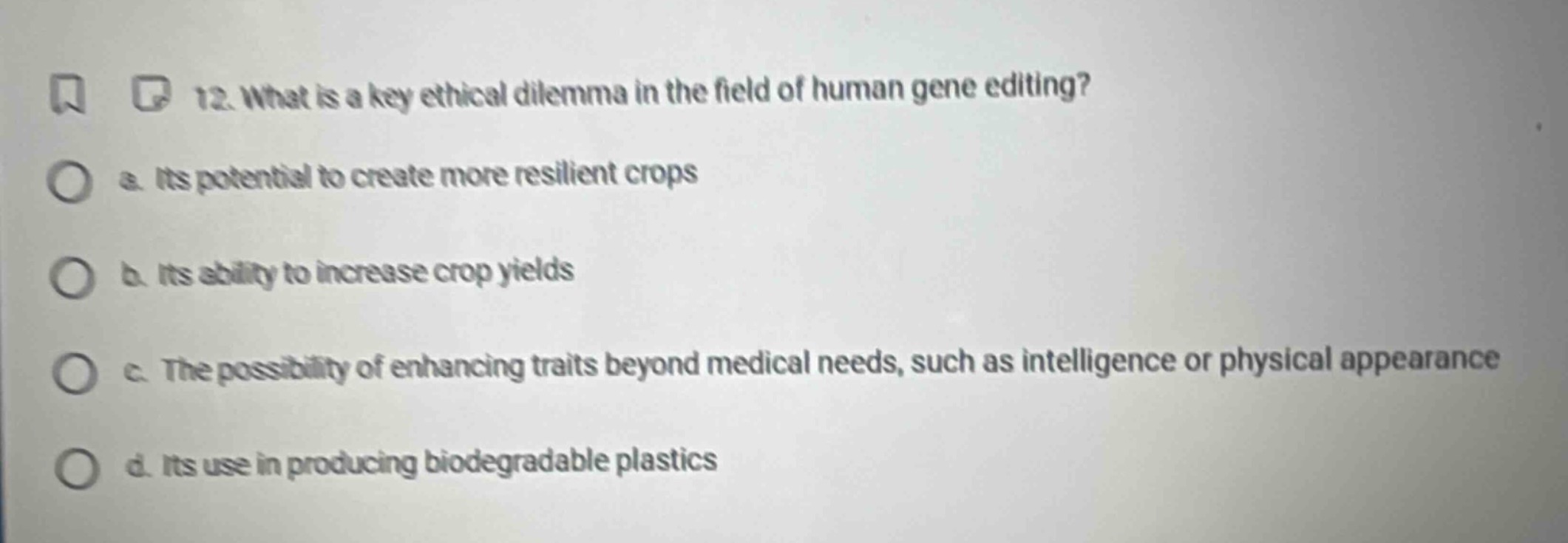 12. what is a key ethical dilemma in the field of human gene editing?\na. its potential to create more resilient crops\nb. its ability to increase crop yields\nc. the possibility of enhancing traits beyond medical needs, such as intelligence or physical appearance\nd. its use in producing biodegradable plastics