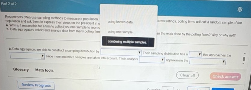 researchers often use sampling methods to measure a population. for example, to measure presidential approval ratings, polling firms will call a random sample of the population and ask them to express their views on the president in one way or another. a. why is it reasonable for a firm to collect just one sample to represent the population using known data? b. data aggregators collect and analyze data from many polling firms. can data aggregators improve on the work done by the polling firms? why or why not? b. data aggregators are able to construct a sampling distribution by combining multiple samples since more and more samples are taken into account. their sampling distribution has a that approaches the approximate the . glossary math tools review progress clear all check answer