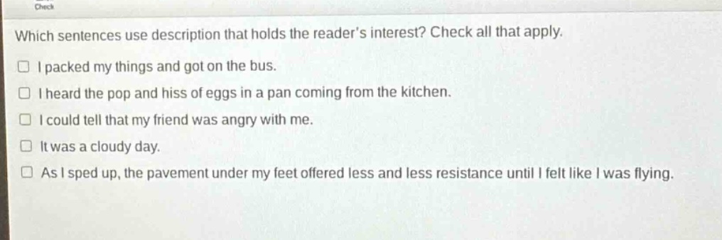 which sentences use description that holds the reader’s interest? check all that apply.\n□ i packed my things and got on the bus.\n□ i heard the pop and hiss of eggs in a pan coming from the kitchen.\n□ i could tell that my friend was angry with me.\n□ it was a cloudy day.\n□ as i sped up, the pavement under my feet offered less and less resistance until i felt like i was flying.