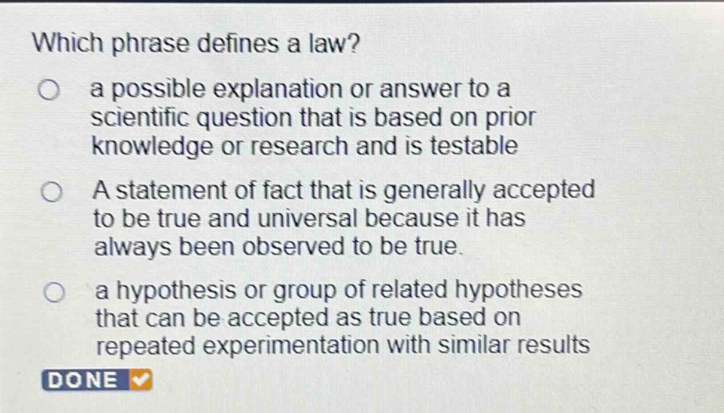 which phrase defines a law?\n a possible explanation or answer to a scientific question that is based on prior knowledge or research and is testable\n a statement of fact that is generally accepted to be true and universal because it has always been observed to be true.\n a hypothesis or group of related hypotheses that can be accepted as true based on repeated experimentation with similar results