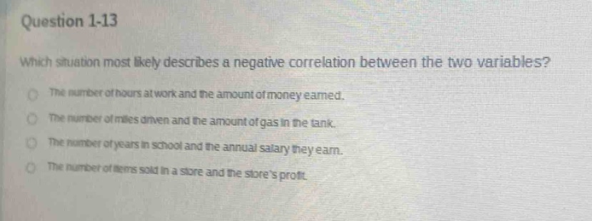 question 1 - 13\nwhich situation most likely describes a negative correlation between the two variables?\nthe number of hours at work and the amount of money earned.\nthe number of miles driven and the amount of gas in the tank.\nthe number of years in school and the annual salary they earn.\nthe number of items sold in a store and the stores profit.
