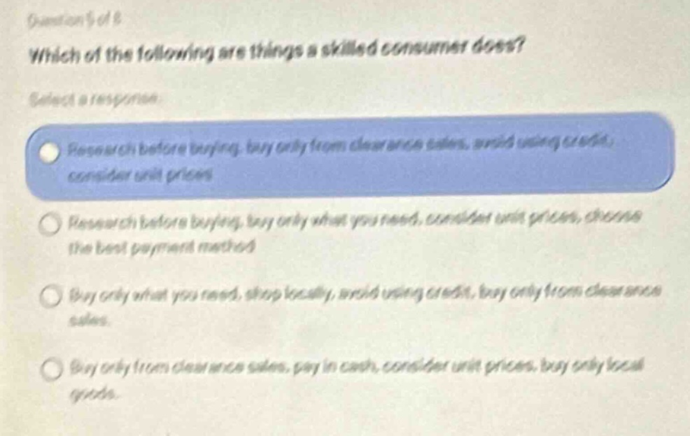 question 5 of 8\nwhich of the following are things a skilled consumer does?\nselect a response\nresearch before buying, buy only from clearance sales, avoid using credit, consider unit prices\nresearch before buying, buy only what you need, consider unit prices, choose the best payment method\nbuy only what you need, shop locally, avoid using credit, buy only from clearance sales\nbuy only from clearance sales, pay in cash, consider unit prices, buy only local goods.