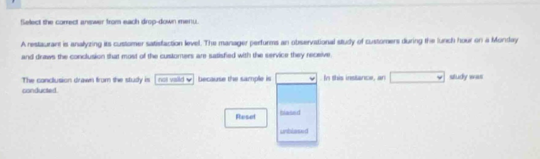 select the correct answer from each drop - down menu. a restaurant is analyzing its customer satisfaction level. the manager performs an observational study of customers during the lunch hour on a monday and draws the conclusion that most of the customers are satisfied with the service they receive. the conclusion drawn from the study is not valid because the sample is biased/unbiased. in this instance, an study was conducted. reset