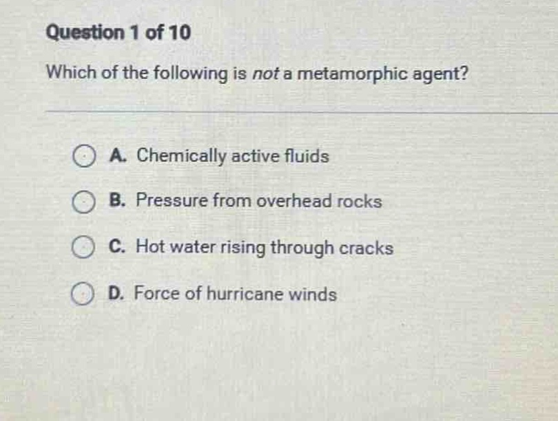 question 1 of 10 which of the following is not a metamorphic agent? a. chemically active fluids b. pressure from overhead rocks c. hot water rising through cracks d. force of hurricane winds