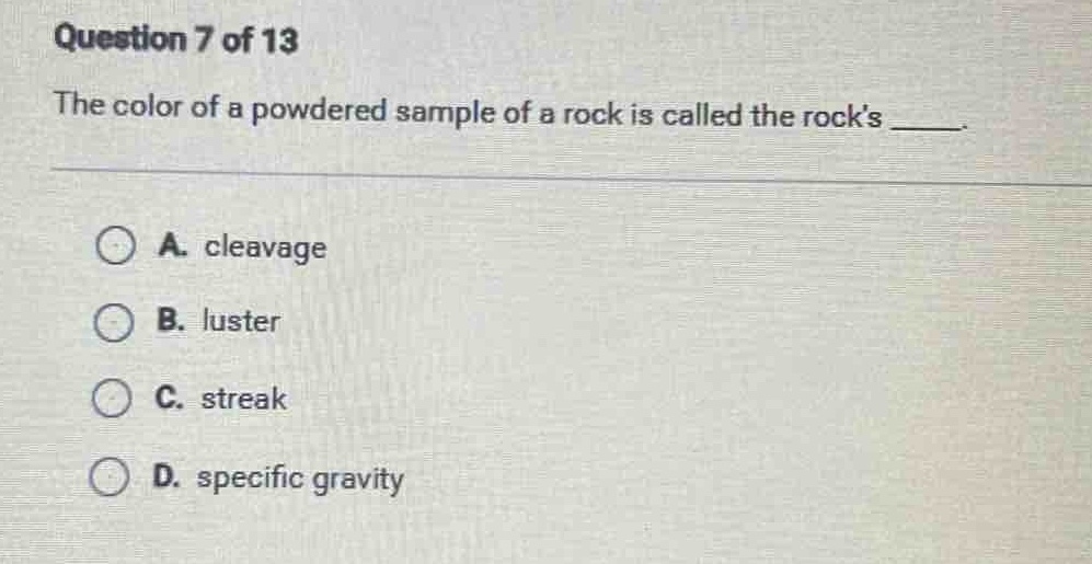 question 7 of 13\nthe color of a powdered sample of a rock is called the rocks ___.\na. cleavage\nb. luster\nc. streak\nd. specific gravity
