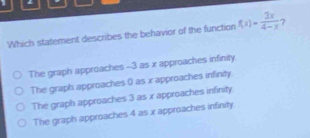 which statement describes the behavior of the function (f(x)=\frac{3x}{4 - x})?\nthe graph approaches - 3 as (x) approaches infinity.\nthe graph approaches 0 as (x) approaches infinity.\nthe graph approaches 3 as (x) approaches infinity.\nthe graph approaches 4 as (x) approaches infinity.