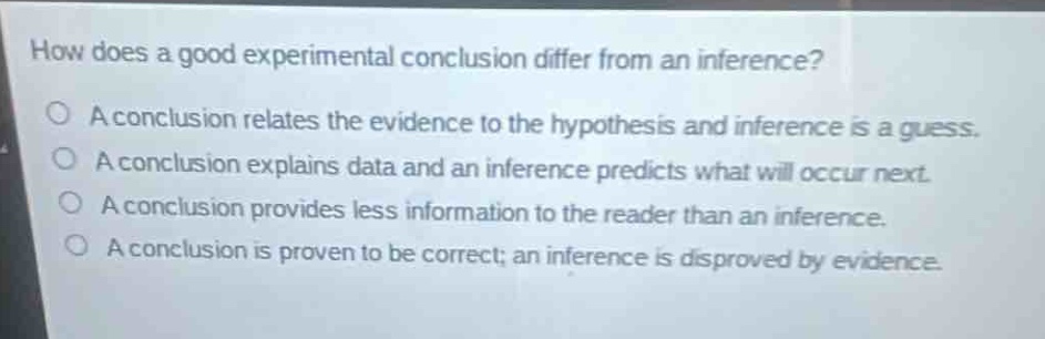 how does a good experimental conclusion differ from an inference?\na conclusion relates the evidence to the hypothesis and inference is a guess.\na conclusion explains data and an inference predicts what will occur next.\na conclusion provides less information to the reader than an inference.\na conclusion is proven to be correct; an inference is disproved by evidence.