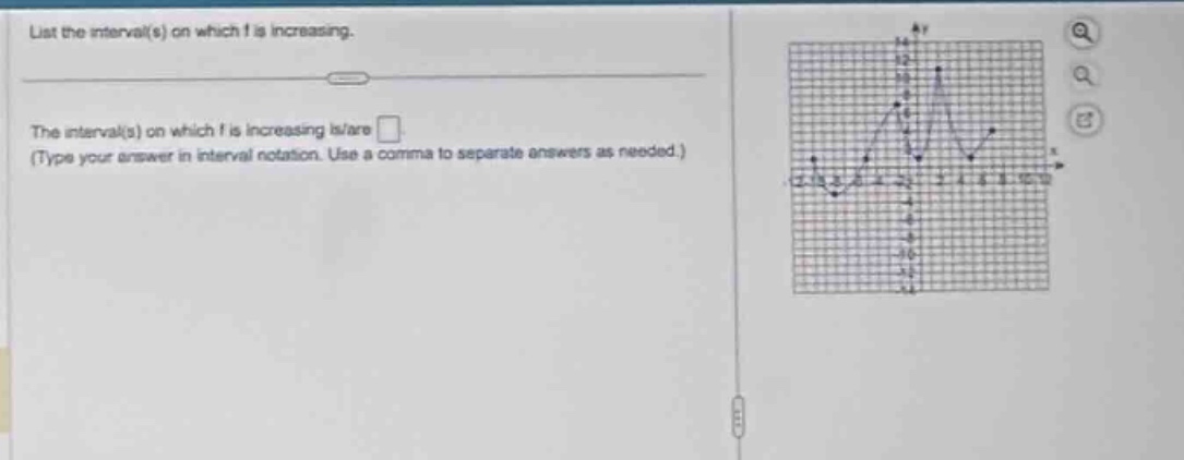 list the interval(s) on which f is increasing.\nthe interval(s) on which f is increasing is/are \n(type your answer in interval notation. use a comma to separate answers as needed.)