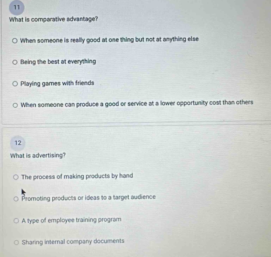 11\nwhat is comparative advantage?\n○ when someone is really good at one thing but not at anything else\n○ being the best at everything\n○ playing games with friends\n○ when someone can produce a good or service at a lower opportunity cost than others\n\n12\nwhat is advertising?\n○ the process of making products by hand\n○ promoting products or ideas to a target audience\n○ a type of employee training program\n○ sharing internal company documents