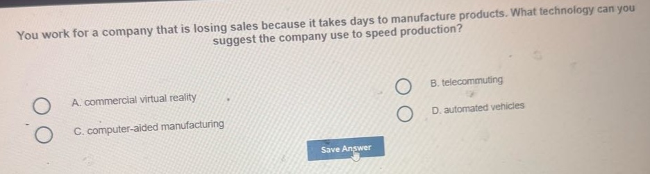 you work for a company that is losing sales because it takes days to manufacture products. what technology can you suggest the company use to speed production? a. commercial virtual reality b. telecommuting c. computer - aided manufacturing d. automated vehicles