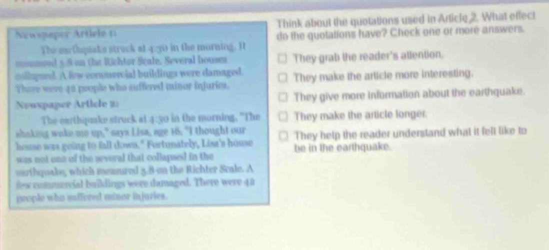 newspaper article 1: the earthquake struck at 4:30 in the morning. it measured 5.8 on the richter scale. several houses collapsed. a few commercial buildings were damaged. there were 42 people who suffered minor injuries. newspaper article 2: the earthquake struck at 4:30 in the morning. “the shaking woke me up,” says lisa, age 16. “i thought our house was going to fall down.” fortunately, lisa’s house was not one of the several that collapsed in the earthquake, which measured 5.8 on the richter scale. a few commercial buildings were damaged. there were 42 people who suffered minor injuries. think about the quotations used in article 2. what effect do the quotations have? check one or more answers. they grab the reader’s attention. they make the article more interesting. they give more information about the earthquake. they make the article longer. they help the reader understand what it felt like to be in the earthquake.