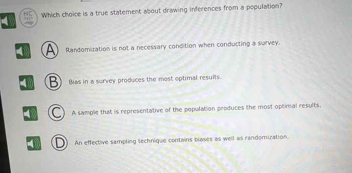 which choice is a true statement about drawing inferences from a population? a randomization is not a necessary condition when conducting a survey. b bias in a survey produces the most optimal results. c a sample that is representative of the population produces the most optimal results. d an effective sampling technique contains biases as well as randomization.