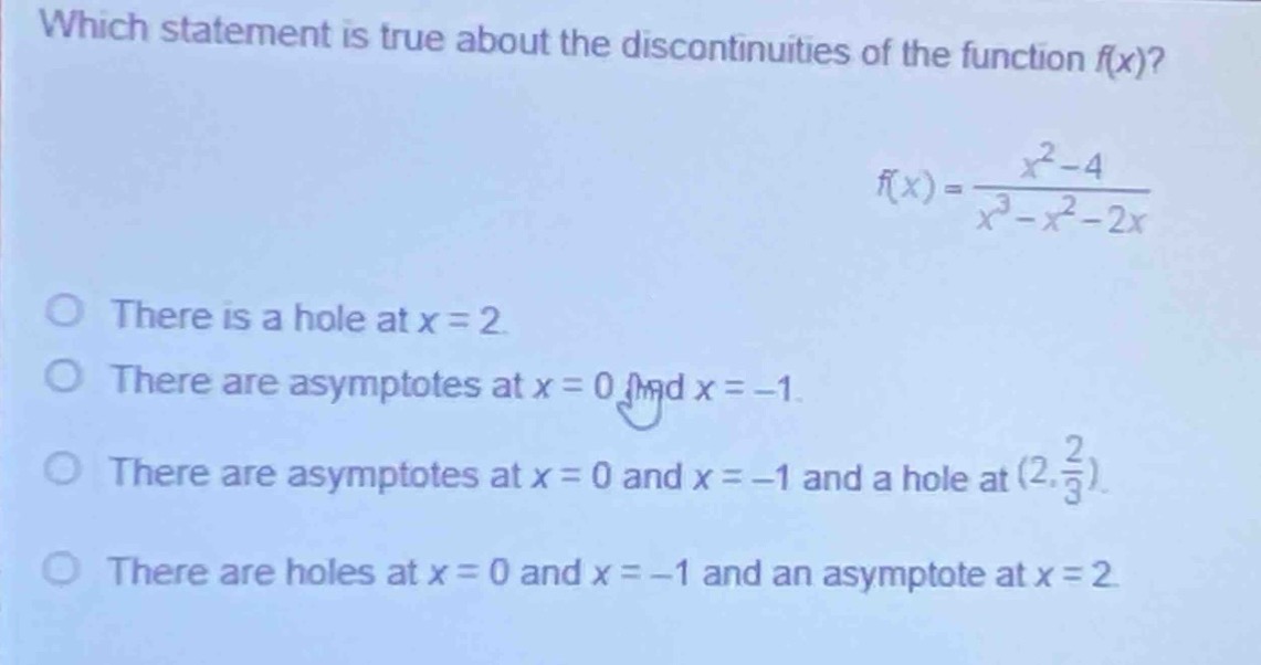 which statement is true about the discontinuities of the function f(x)?\nf(x)=\frac{x^{2}-4}{x^{3}-x^{2}-2x}\nthere is a hole at x = 2.\nthere are asymptotes at x = 0 and x = - 1.\nthere are asymptotes at x = 0 and x = - 1 and a hole at ((2,\frac{2}{3})).\nthere are holes at x = 0 and x = - 1 and an asymptote at x = 2.
