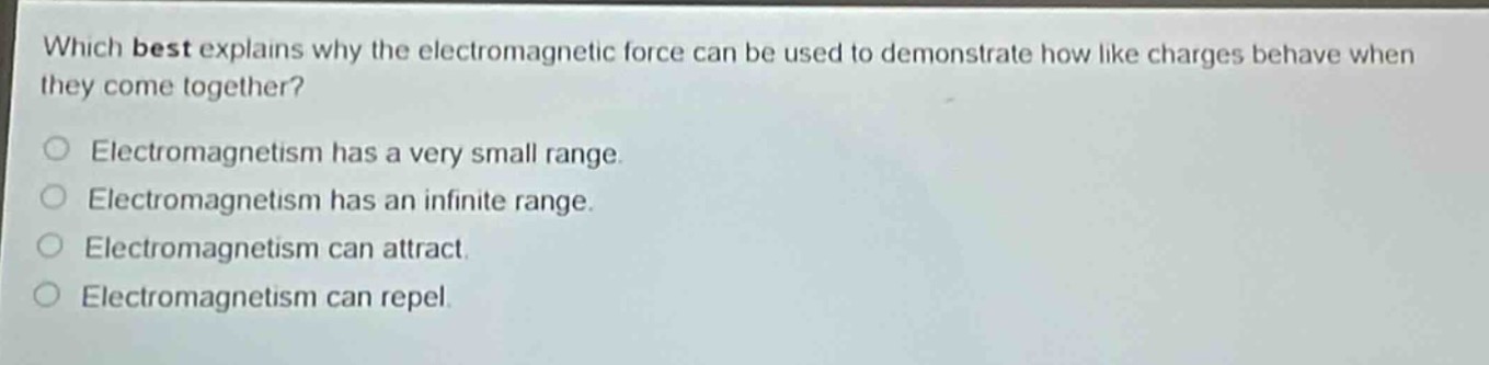 which best explains why the electromagnetic force can be used to demonstrate how like charges behave when they come together?\nelectromagnetism has a very small range.\nelectromagnetism has an infinite range.\nelectromagnetism can attract.\nelectromagnetism can repel.