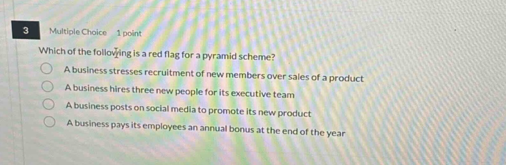 3 multiple choice 1 point which of the following is a red flag for a pyramid scheme? a business stresses recruitment of new members over sales of a product a business hires three new people for its executive team a business posts on social media to promote its new product a business pays its employees an annual bonus at the end of the year