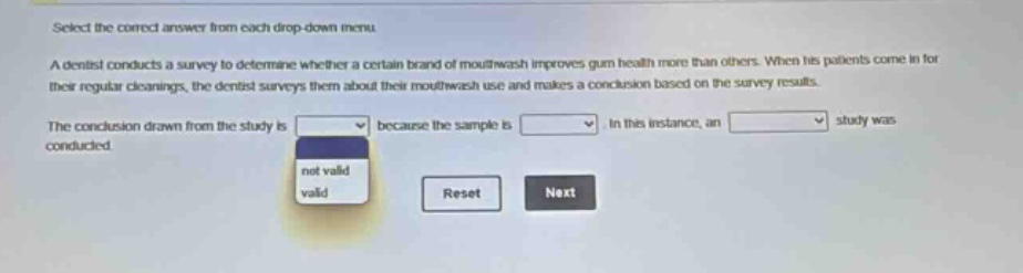 select the correct answer from each drop - down menu. a dentist conducts a survey to determine whether a certain brand of mouthwash improves gum health more than others. when his patients come in for their regular cleanings, the dentist surveys them about their mouthwash use and makes a conclusion based on the survey results. the conclusion drawn from the study is because the sample is. in this instance, an study was conducted.