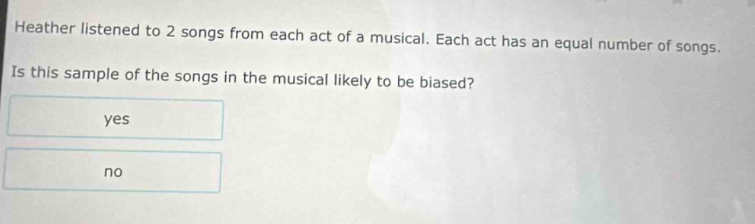 heather listened to 2 songs from each act of a musical. each act has an equal number of songs. is this sample of the songs in the musical likely to be biased? yes no