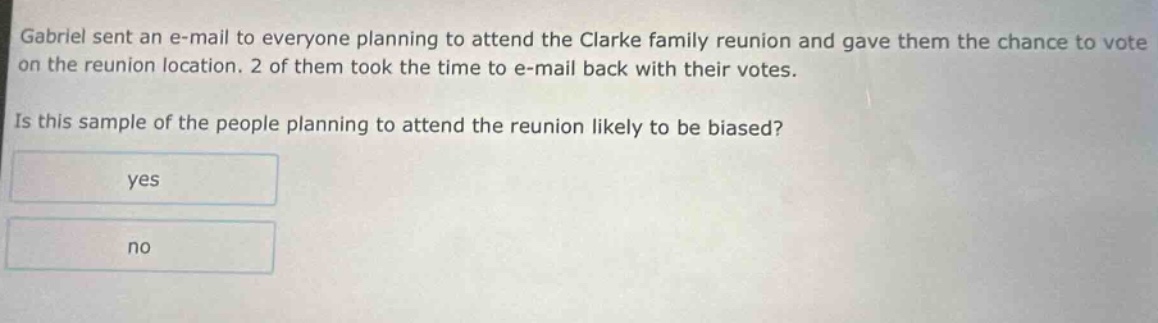 gabriel sent an e - mail to everyone planning to attend the clarke family reunion and gave them the chance to vote on the reunion location. 2 of them took the time to e - mail back with their votes. is this sample of the people planning to attend the reunion likely to be biased? yes no
