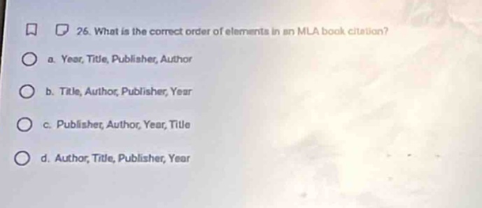 26. what is the correct order of elements in an mla book citation?\n a. year, title, publisher, author\n b. title, author, publisher, year\n c. publisher, author, year, title\n d. author, title, publisher, year