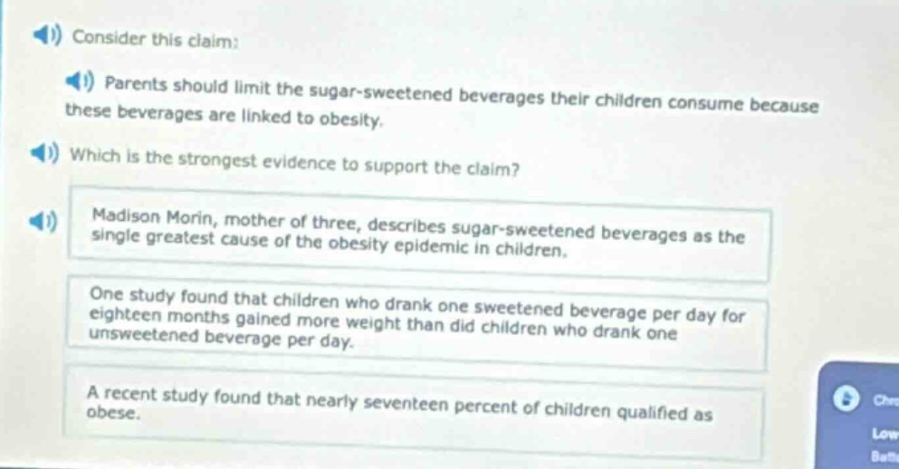 consider this claim: parents should limit the sugar - sweetened beverages their children consume because these beverages are linked to obesity. which is the strongest evidence to support the claim? madison morin, mother of three, describes sugar - sweetened beverages as the single greatest cause of the obesity epidemic in children. one study found that children who drank one sweetened beverage per day for eighteen months gained more weight than did children who drank one unsweetened beverage per day. a recent study found that nearly seventeen percent of children qualified as obese.