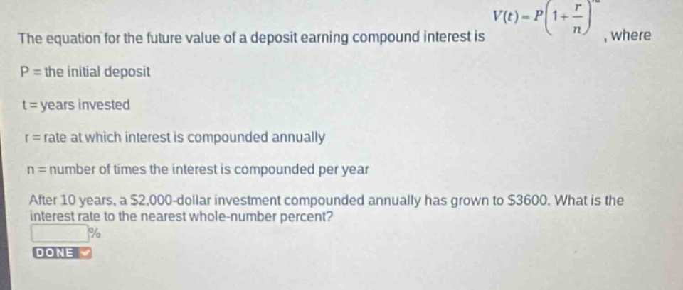 the equation for the future value of a deposit earning compound interest is $v(t)=p(1 + \\frac{r}{n})^{nt}$, where\np = the initial deposit\nt = years invested\nr = rate at which interest is compounded annually\nn = number of times the interest is compounded per year\nafter 10 years, a $2,000 - dollar investment compounded annually has grown to $3600. what is the interest rate to the nearest whole - number percent?\n%