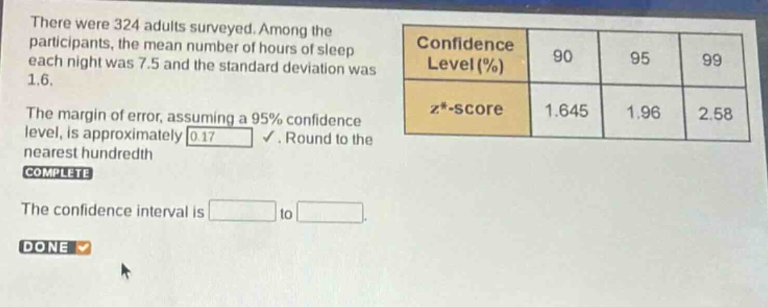 there were 324 adults surveyed. among the participants, the mean number of hours of sleep each night was 7.5 and the standard deviation was 1.6. the margin of error, assuming a 95% confidence level, is approximately 0.17. round to the nearest hundredth. complete the confidence interval is to done