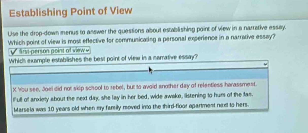 establishing point of view\nuse the drop - down menus to answer the questions about establishing point of view in a narrative essay.\nwhich point of view is most effective for communicating a personal experience in a narrative essay?\nfirst - person point of view\nwhich example establishes the best point of view in a narrative essay?\nx you see, joel did not skip school to rebel, but to avoid another day of relentless harassment.\nfull of anxiety about the next day, she lay in her bed, wide awake, listening to hum of the fan.\nmarsela was 10 years old when my family moved into the third - floor apartment next to hers.