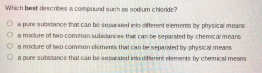 which best describes a compound such as sodium chloride?\no a pure substance that can be separated into different elements by physical means\no a mixture of two common substances that can be separated by chemical means\no a mixture of two common elements that can be separated by physical means\no a pure substance that can be separated into different elements by chemical means
