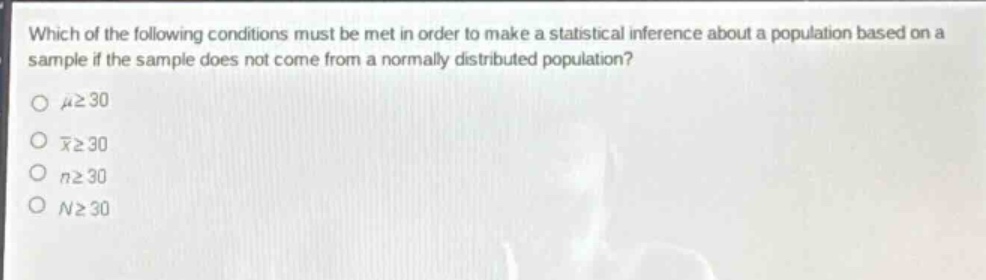 which of the following conditions must be met in order to make a statistical inference about a population based on a sample if the sample does not come from a normally distributed population?\n\\( mugeq30 )\n\\( \bar{x}geq30 )\n\\( ngeq30 )\n\\( ngeq30 )