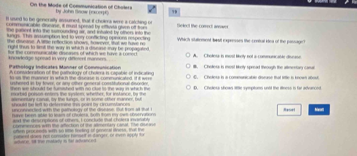 on the mode of communication of cholera by john snow (excerpt)\nit used to be generally assumed, that if cholera were a catching or communicable disease, it must spread by effluvia given off from the patient into the surrounding air, and inhaled by others into the lungs. this assumption led to very conflicting opinions respecting the disease. a little reflection shows, however, that we have no right to limit the way in which a disease may be propagated, for the communicable diseases of which we have a correct knowledge spread in very different manners.\npathology indicates manner of communication\na consideration of the pathology of cholera is capable of indicating to us the manner in which the disease is communicated. if it were ushered in by fever, or any other general constitutional disorder, then we should be furnished with no clue to the way in which the morbid poison enters the system, whether, for instance, by the alimentary canal, by the lungs, or in some other manner, but should be left to determine this point by circumstances unconnected with the pathology of the disease. but from all that i have been able to learn of cholera, both from my own observations and the descriptions of others, i conclude that cholera invariably commences with the affection of the alimentary canal. the disease often proceeds with so little feeling of general illness, that the patient does not consider himself in danger, or even apply for advice, till the malady is far advanced.\n19\nselect the correct answer.\nwhich statement best expresses the central idea of the passage?\na. cholera is most likely not a communicable disease.\nb. cholera is most likely spread through the alimentary canal.\nc. cholera is a communicable disease that little is known about.\nd. cholera shows little symptoms until the illness is far advanced.\nreset next