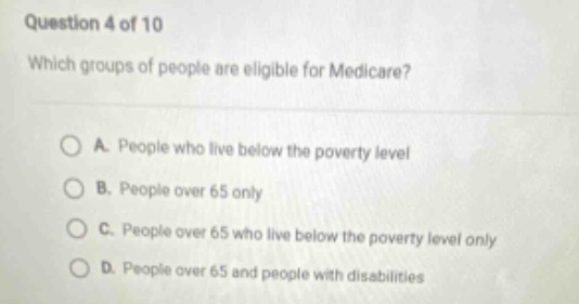 question 4 of 10\nwhich groups of people are eligible for medicare?\na. people who live below the poverty level\nb. people over 65 only\nc. people over 65 who live below the poverty level only\nd. people over 65 and people with disabilities