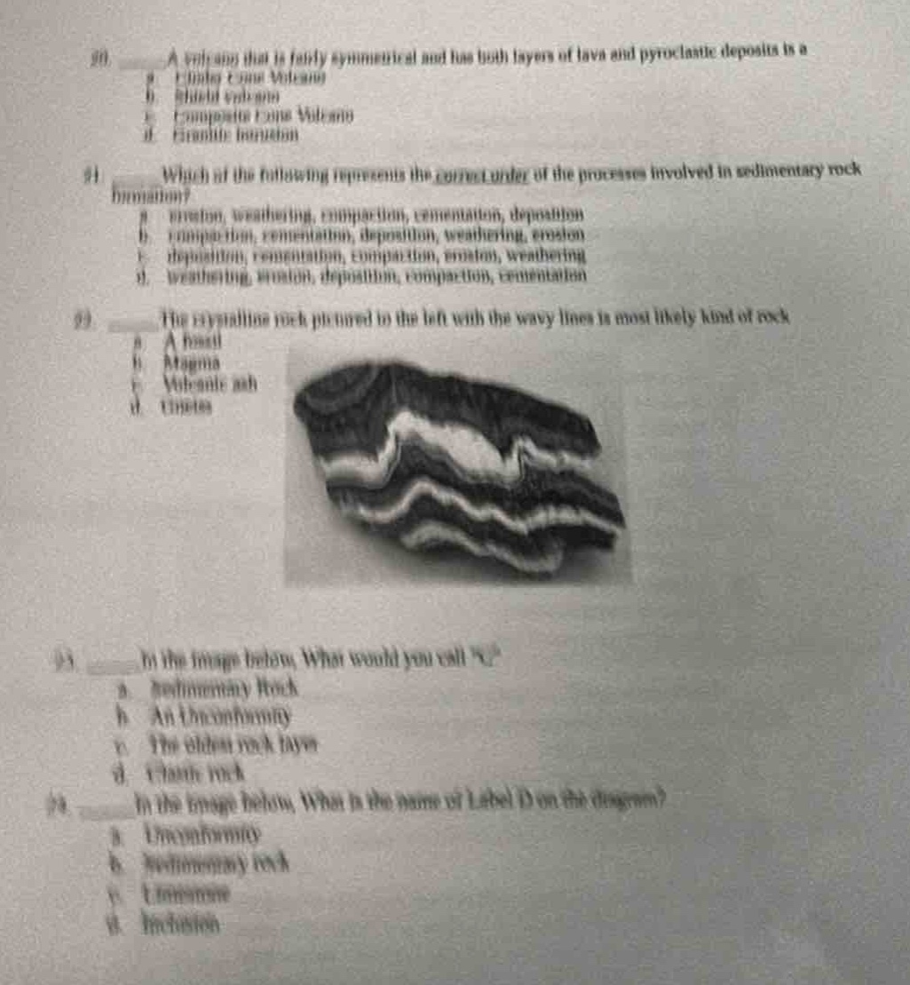 90) a volcano that is fairly symmetrical and has both layers of lava and pyroclastic deposits is a\n a) shield volcano\n b) cinder - cone volcano\n c) composite (stratovolcano)\n d) fissure eruption\n91) which of the following represents the correct order of the processes involved in sedimentary rock formation?\n a) erosion, weathering, compaction, cementation, deposition\n b) compaction, cementation, deposition, weathering, erosion\n c) deposition, cementation, compaction, erosion, weathering\n d) weathering, erosion, deposition, compaction, cementation\n92) the crystalline rock pictured to the left with the wavy lines is most likely kind of rock\n a) a basalt\n b) magma\n c) volcanic ash\n d) gneiss\n93) in the image below, what would you call \x\?\n a) sedimentary rock\n b) an unconformity\n c) the oldest rock layer\n d) igneous rock\n94) in the image below, what is the name of label d on the diagram?\n a) unconformity\n b) sedimentary rock\n c) limestone\n d) intrusion