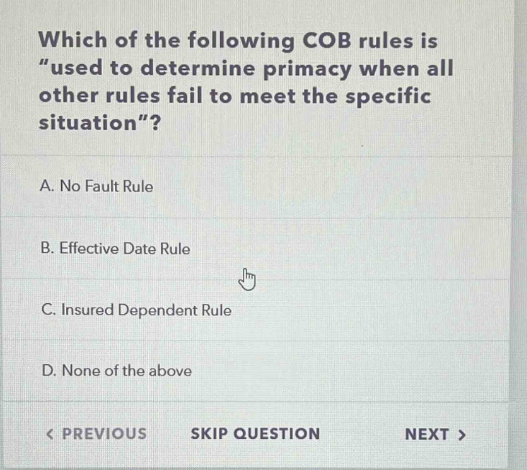 which of the following cob rules is “used to determine primacy when all other rules fail to meet the specific situation”?\na. no fault rule\nb. effective date rule\nc. insured dependent rule\nd. none of the above