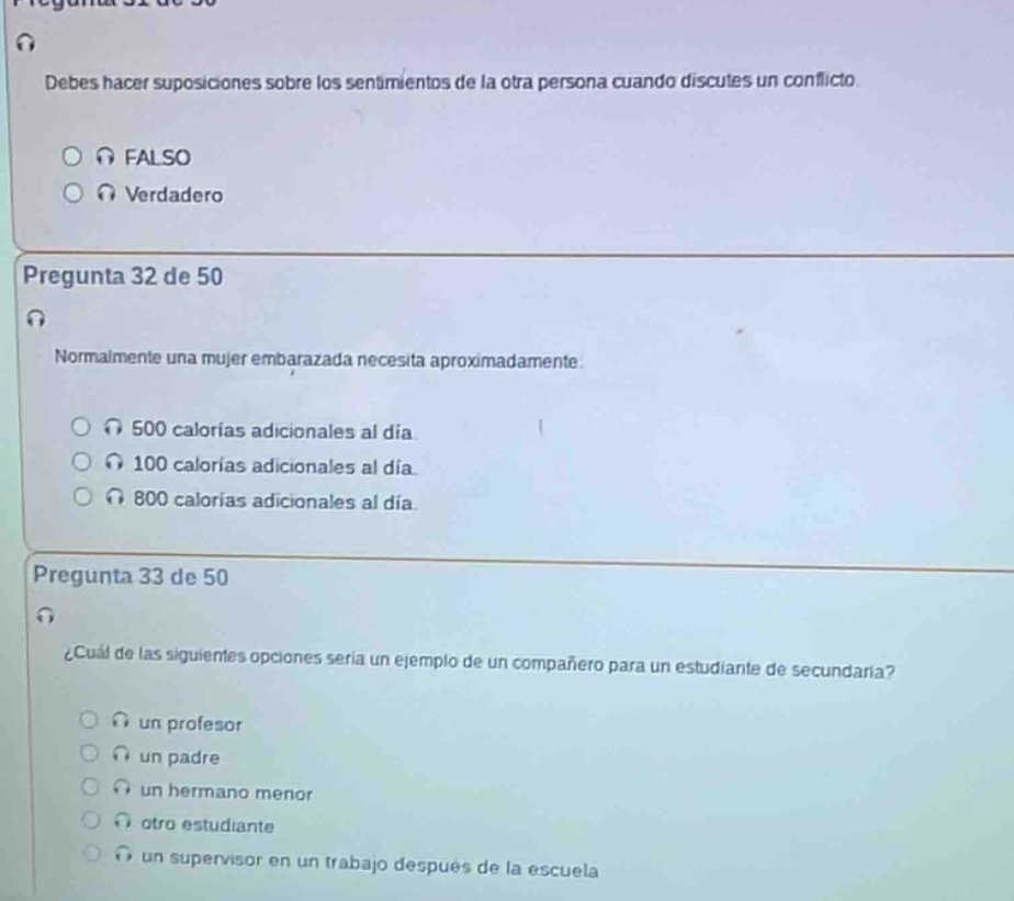 pregunta 31 de 50\ndebes hacer suposiciones sobre los sentimientos de la otra persona cuando discutes un conflicto.\nfalso\nverdadero\n\npregunta 32 de 50\nnormalmente una mujer embarazada necesita aproximadamente.\n500 calorías adicionales al día\n100 calorías adicionales al día\n800 calorías adicionales al día\n\npregunta 33 de 50\n¿cuál de las siguientes opciones sería un ejemplo de un compañero para un estudiante de secundaria?\nun profesor\nun padre\nun hermano menor\notro estudiante\nun supervisor en un trabajo después de la escuela