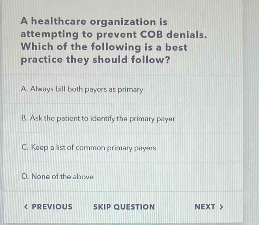 a healthcare organization is attempting to prevent cob denials. which of the following is a best practice they should follow?\na. always bill both payers as primary\nb. ask the patient to identify the primary payer\nc. keep a list of common primary payers\nd. none of the above