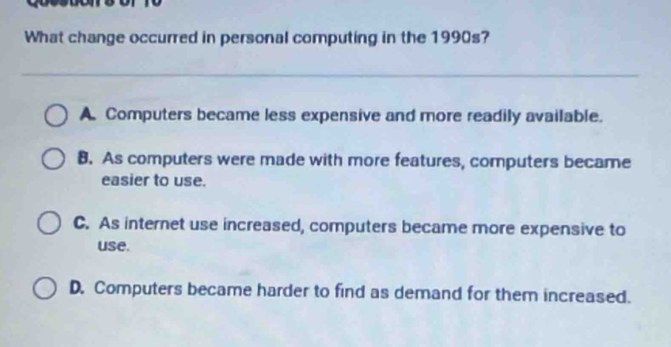 what change occurred in personal computing in the 1990s?\na. computers became less expensive and more readily available.\nb. as computers were made with more features, computers became easier to use.\nc. as internet use increased, computers became more expensive to use.\nd. computers became harder to find as demand for them increased.