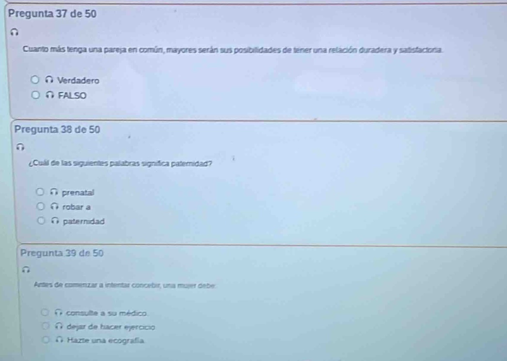 pregunta 37 de 50\ncuanto más tenga una pareja en común, mayores serán sus posibilidades de tener una relación duradera y satisfactoria.\nverdadero\nfalso\npregunta 38 de 50\n¿cuál de las siguientes palabras significa paternidad?\nprenatal\nrobar a\npaternidad\npregunta 39 de 50\ndespués de comenzar a intentar concebir, una mujer debe\nconsulte a su médico.\ndejar de hacer ejercicio.\nhazte una ecografía.