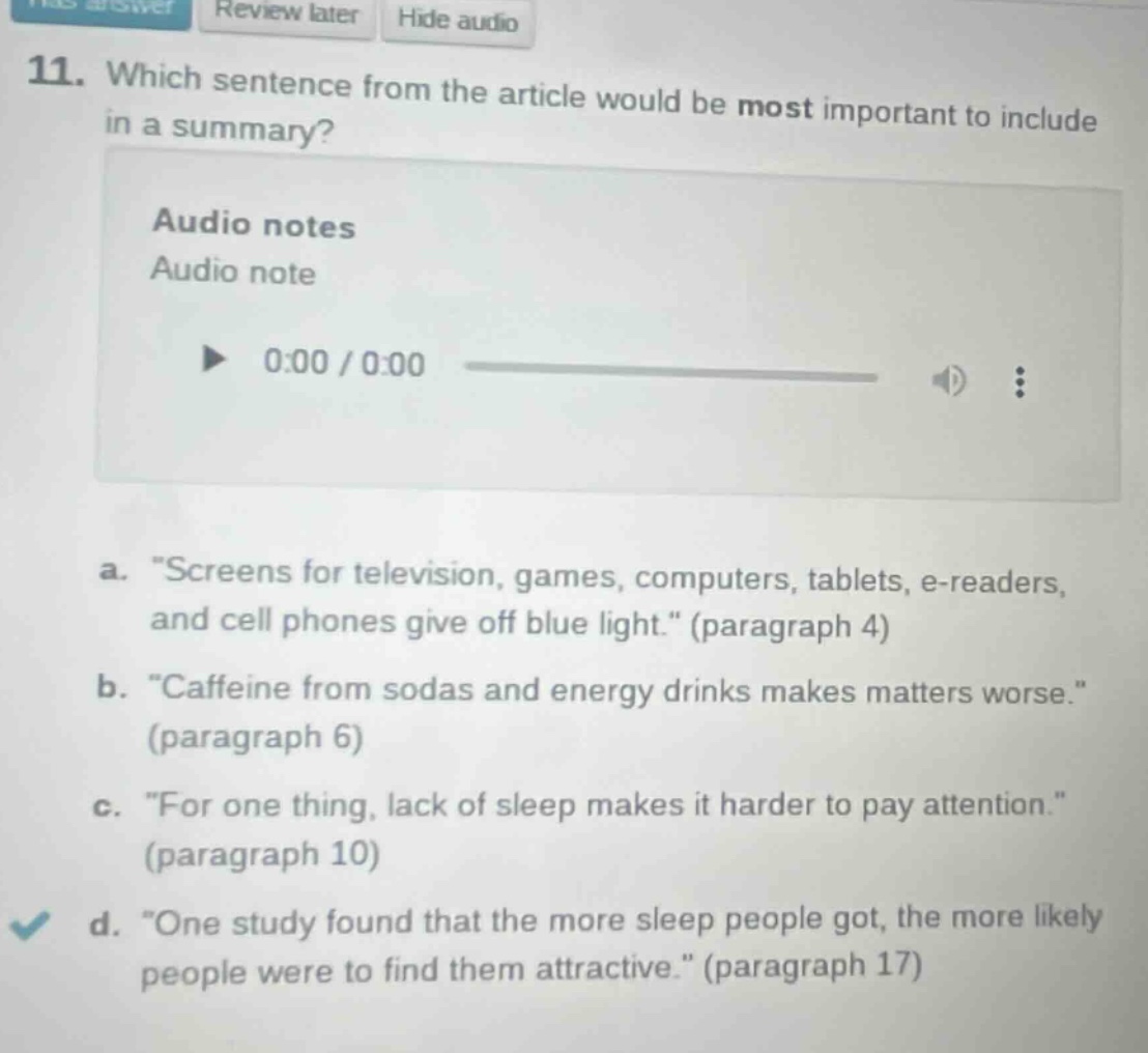 11. which sentence from the article would be most important to include in a summary?\naudio notes\naudio note\n0:00 / 0:00\na. \screens for television, games, computers, tablets, e - readers, and cell phones give off blue light.\ (paragraph 4)\nb. \caffeine from sodas and energy drinks makes matters worse.\ (paragraph 6)\nc. \for one thing, lack of sleep makes it harder to pay attention.\ (paragraph 10)\nd. \one study found that the more sleep people got, the more likely people were to find them attractive.\ (paragraph 17)