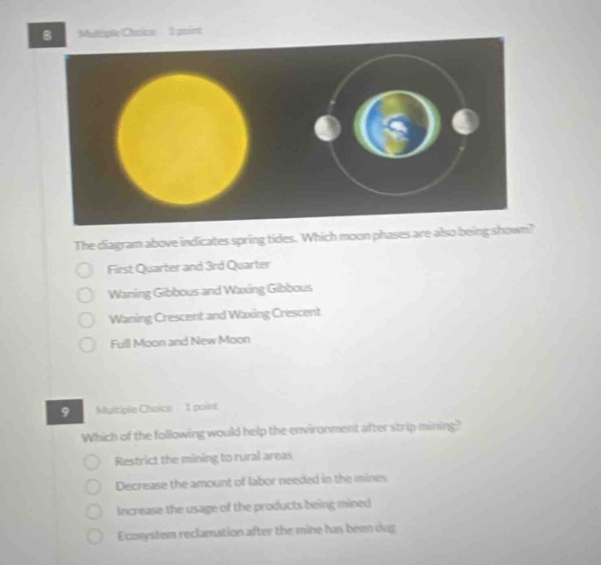8 multiple choice 1 point the diagram above indicates spring tides. which moon phases are also being shown? first quarter and 3rd quarter waxing gibbous and waxing gibbous waning crescent and waxing crescent full moon and new moon 9 multiple choice 1 point which of the following would help the environment after strip mining? restrict the mining to rural areas decrease the amount of labor needed in the mines increase the usage of the products being mined ecosystem reclamation after the mine has been dug