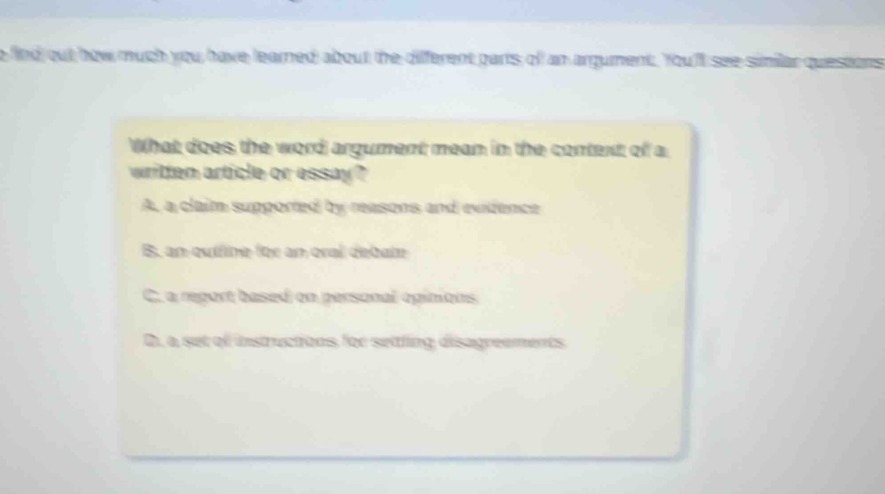 what does the word argument mean in the context of a written article or essay?\na. a claim supported by reasons and evidence\nb. an outline for an oral debate\nc. a report based on personal opinions\nd. a set of instructions for settling disagreements