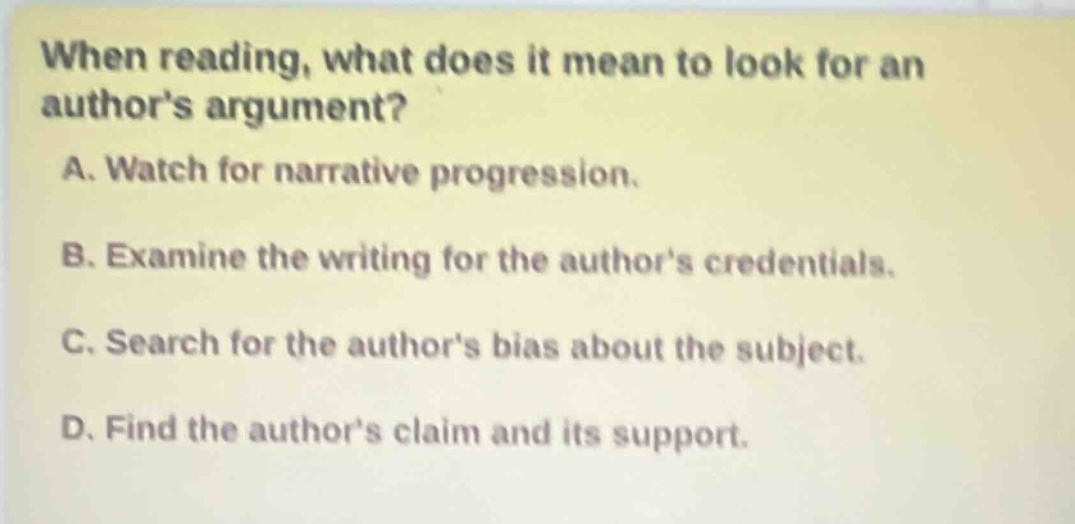 when reading, what does it mean to look for an authors argument?\na. watch for narrative progression.\nb. examine the writing for the authors credentials.\nc. search for the authors bias about the subject.\nd. find the authors claim and its support.